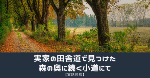 【実話怪談】実家の田舎道で見つけた森の奥に続く小道にて